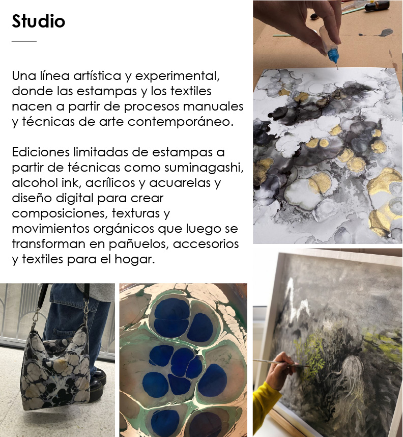  Studio   Una l&iacute;nea art&iacute;stica y experimental, donde las estampas y los textiles nacen a partir de procesos manuales y t&eacute;cnicas de arte contempor&aacute;neo.  Ediciones limitadas de estampas a partir de t&eacute;cnicas como suminagashi, alcohol ink, acr&iacute;licos y acuarelas y dise&ntilde;o digital para crear composiciones, texturas y movimientos org&aacute;nicos que luego se transforman en pa&ntilde;uelos, accesorios y textiles para el hogar.